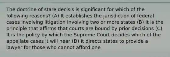 The doctrine of stare decisis is significant for which of the following reasons? (A) It establishes the jurisdiction of federal cases involving litigation involving two or more states (B) It is the principle that affirms that courts are bound by prior decisions (C) It is the policy by which the Supreme Court decides which of the appellate cases it will hear (D) It directs states to provide a lawyer for those who cannot afford one