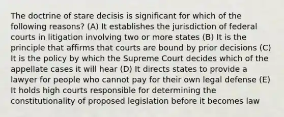 The doctrine of stare decisis is significant for which of the following reasons? (A) It establishes the jurisdiction of federal courts in litigation involving two or more states (B) It is the principle that affirms that courts are bound by prior decisions (C) It is the policy by which the Supreme Court decides which of the appellate cases it will hear (D) It directs states to provide a lawyer for people who cannot pay for their own legal defense (E) It holds high courts responsible for determining the constitutionality of proposed legislation before it becomes law