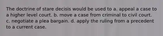 The doctrine of stare decisis would be used to a. appeal a case to a higher level court. b. move a case from criminal to civil court. c. negotiate a plea bargain. d. apply the ruling from a precedent to a current case.