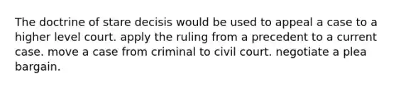 The doctrine of stare decisis would be used to appeal a case to a higher level court. apply the ruling from a precedent to a current case. move a case from criminal to civil court. negotiate a plea bargain.