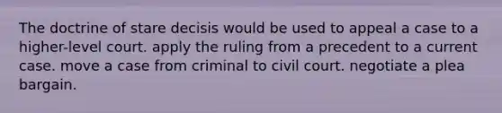 The doctrine of stare decisis would be used to appeal a case to a higher-level court. apply the ruling from a precedent to a current case. move a case from criminal to civil court. negotiate a plea bargain.