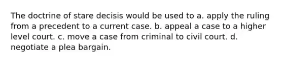 The doctrine of stare decisis would be used to a. apply the ruling from a precedent to a current case. b. appeal a case to a higher level court. c. move a case from criminal to civil court. d. negotiate a plea bargain.