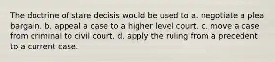 The doctrine of stare decisis would be used to a. negotiate a plea bargain. b. appeal a case to a higher level court. c. move a case from criminal to civil court. d. apply the ruling from a precedent to a current case.