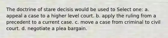 The doctrine of stare decisis would be used to Select one: a. appeal a case to a higher level court. b. apply the ruling from a precedent to a current case. c. move a case from criminal to civil court. d. negotiate a plea bargain.