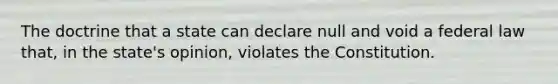 The doctrine that a state can declare null and void a federal law that, in the state's opinion, violates the Constitution.