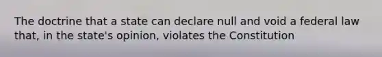 The doctrine that a state can declare null and void a federal law that, in the state's opinion, violates the Constitution