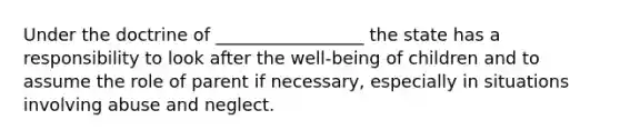 Under the doctrine of _________________ the state has a responsibility to look after the well-being of children and to assume the role of parent if necessary, especially in situations involving abuse and neglect.