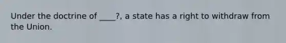 Under the doctrine of ____?, a state has a right to withdraw from the Union.