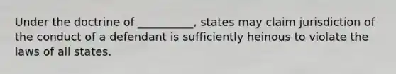 Under the doctrine of __________, states may claim jurisdiction of the conduct of a defendant is sufficiently heinous to violate the laws of all states.