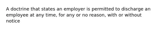 A doctrine that states an employer is permitted to discharge an employee at any time, for any or no reason, with or without notice