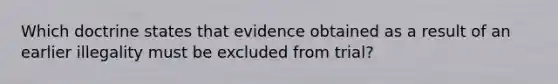 Which doctrine states that evidence obtained as a result of an earlier illegality must be excluded from trial?