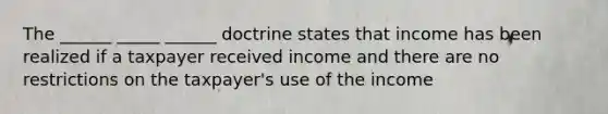 The ______ _____ ______ doctrine states that income has been realized if a taxpayer received income and there are no restrictions on the taxpayer's use of the income