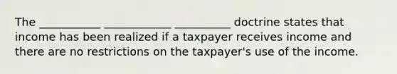 The ___________ ____________ __________ doctrine states that income has been realized if a taxpayer receives income and there are no restrictions on the taxpayer's use of the income.