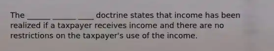 The ______ ______ ____ doctrine states that income has been realized if a taxpayer receives income and there are no restrictions on the taxpayer's use of the income.