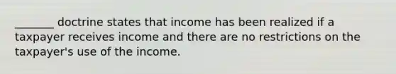 _______ doctrine states that income has been realized if a taxpayer receives income and there are no restrictions on the taxpayer's use of the income.