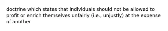 doctrine which states that individuals should not be allowed to profit or enrich themselves unfairly (i.e., unjustly) at the expense of another