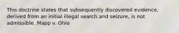 This doctrine states that subsequently discovered evidence, derived from an initial illegal search and seizure, is not admissible. Mapp v. Ohio