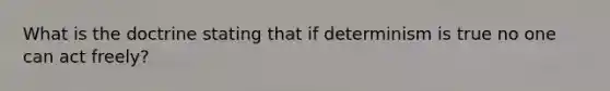 What is the doctrine stating that if determinism is true no one can act freely?