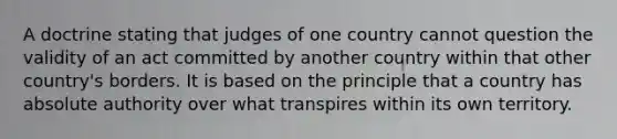 A doctrine stating that judges of one country cannot question the validity of an act committed by another country within that other country's borders. It is based on the principle that a country has absolute authority over what transpires within its own territory.