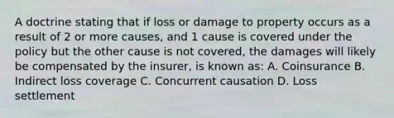 A doctrine stating that if loss or damage to property occurs as a result of 2 or more causes, and 1 cause is covered under the policy but the other cause is not covered, the damages will likely be compensated by the insurer, is known as: A. Coinsurance B. Indirect loss coverage C. Concurrent causation D. Loss settlement