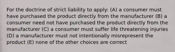 For the doctrine of strict liability to apply: (A) a consumer must have purchased the product directly from the manufacturer (B) a consumer need not have purchased the product directly from the manufacturer (C) a consumer must suffer life threatening injuries (D) a manufacturer must not intentionally misrepresent the product (E) none of the other choices are correct