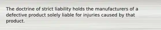 The doctrine of strict liability holds the manufacturers of a defective product solely liable for injuries caused by that product.