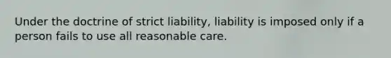 Under the doctrine of strict liability, liability is imposed only if a person fails to use all reasonable care.