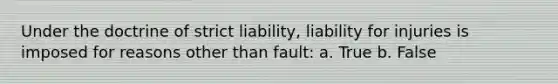 Under the doctrine of strict liability, liability for injuries is imposed for reasons other than fault: a. True b. False