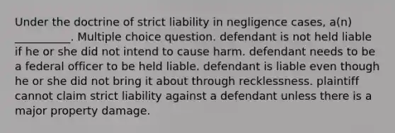 Under the doctrine of strict liability in negligence cases, a(n) __________. Multiple choice question. defendant is not held liable if he or she did not intend to cause harm. defendant needs to be a federal officer to be held liable. defendant is liable even though he or she did not bring it about through recklessness. plaintiff cannot claim strict liability against a defendant unless there is a major property damage.