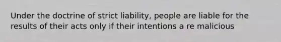 Under the doctrine of strict liability, people are liable for the results of their acts only if their intentions a re malicious