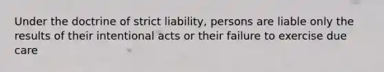 Under the doctrine of strict liability, persons are liable only the results of their intentional acts or their failure to exercise due care