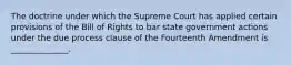 The doctrine under which the Supreme Court has applied certain provisions of the Bill of Rights to bar state government actions under the due process clause of the Fourteenth Amendment is ______________.