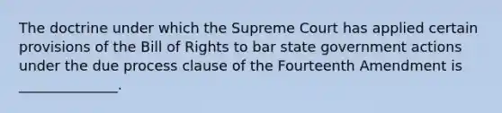 The doctrine under which the Supreme Court has applied certain provisions of the Bill of Rights to bar state government actions under the due process clause of the Fourteenth Amendment is ______________.