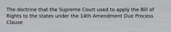 The doctrine that the Supreme Court used to apply the Bill of Rights to the states under the 14th Amendment Due Process Clause