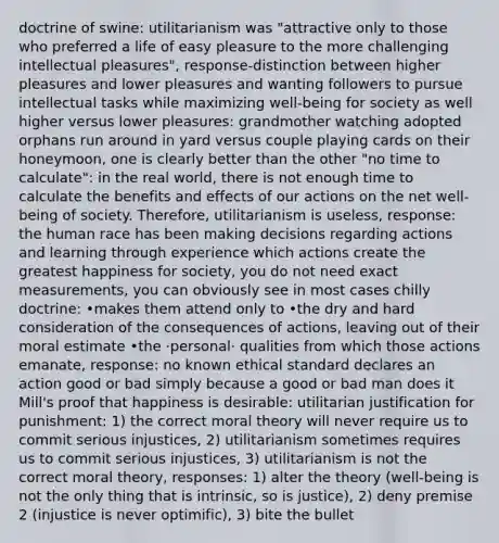 doctrine of swine: utilitarianism was "attractive only to those who preferred a life of easy pleasure to the more challenging intellectual pleasures", response-distinction between higher pleasures and lower pleasures and wanting followers to pursue intellectual tasks while maximizing well-being for society as well higher versus lower pleasures: grandmother watching adopted orphans run around in yard versus couple playing cards on their honeymoon, one is clearly better than the other "no time to calculate": in the real world, there is not enough time to calculate the benefits and effects of our actions on the net well-being of society. Therefore, utilitarianism is useless, response: the human race has been making decisions regarding actions and learning through experience which actions create the greatest happiness for society, you do not need exact measurements, you can obviously see in most cases chilly doctrine: •makes them attend only to •the dry and hard consideration of the consequences of actions, leaving out of their moral estimate •the ·personal· qualities from which those actions emanate, response: no known ethical standard declares an action good or bad simply because a good or bad man does it Mill's proof that happiness is desirable: utilitarian justification for punishment: 1) the correct moral theory will never require us to commit serious injustices, 2) utilitarianism sometimes requires us to commit serious injustices, 3) utilitarianism is not the correct moral theory, responses: 1) alter the theory (well-being is not the only thing that is intrinsic, so is justice), 2) deny premise 2 (injustice is never optimific), 3) bite the bullet