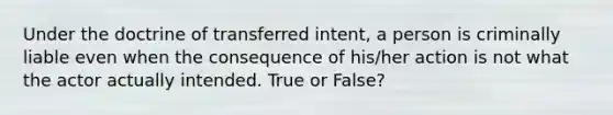 Under the doctrine of transferred intent, a person is criminally liable even when the consequence of his/her action is not what the actor actually intended. True or False?