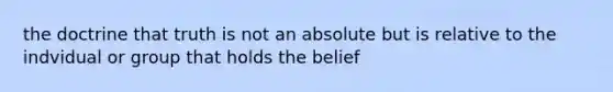 the doctrine that truth is not an absolute but is relative to the indvidual or group that holds the belief