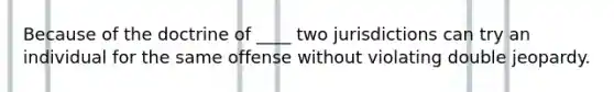 Because of the doctrine of ____ two jurisdictions can try an individual for the same offense without violating double jeopardy.