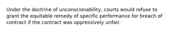 Under the doctrine of unconscionability, courts would refuse to grant the equitable remedy of specific performance for breach of contract if the contract was oppressively unfair.