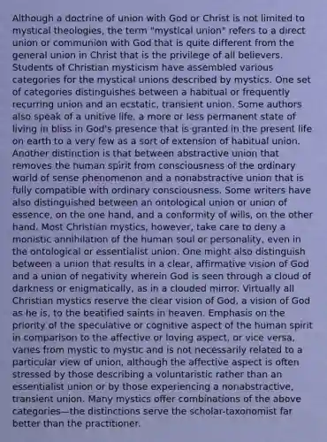 Although a doctrine of union with God or Christ is not limited to mystical theologies, the term "mystical union" refers to a direct union or communion with God that is quite different from the general union in Christ that is the privilege of all believers. Students of Christian mysticism have assembled various categories for the mystical unions described by mystics. One set of categories distinguishes between a habitual or frequently recurring union and an ecstatic, transient union. Some authors also speak of a unitive life, a more or less permanent state of living in bliss in God's presence that is granted in the present life on earth to a very few as a sort of extension of habitual union. Another distinction is that between abstractive union that removes the human spirit from consciousness of the ordinary world of sense phenomenon and a nonabstractive union that is fully compatible with ordinary consciousness. Some writers have also distinguished between an ontological union or union of essence, on the one hand, and a conformity of wills, on the other hand. Most Christian mystics, however, take care to deny a monistic annihilation of the human soul or personality, even in the ontological or essentialist union. One might also distinguish between a union that results in a clear, affirmative vision of God and a union of negativity wherein God is seen through a cloud of darkness or enigmatically, as in a clouded mirror. Virtually all Christian mystics reserve the clear vision of God, a vision of God as he is, to the beatified saints in heaven. Emphasis on the priority of the speculative or cognitive aspect of the human spirit in comparison to the affective or loving aspect, or vice versa, varies from mystic to mystic and is not necessarily related to a particular view of union, although the affective aspect is often stressed by those describing a voluntaristic rather than an essentialist union or by those experiencing a nonabstractive, transient union. Many mystics offer combinations of the above categories—the distinctions serve the scholar-taxonomist far better than the practitioner.