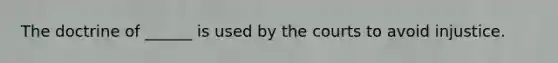 The doctrine of ______ is used by the courts to avoid injustice.