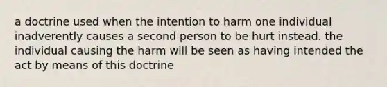 a doctrine used when the intention to harm one individual inadverently causes a second person to be hurt instead. the individual causing the harm will be seen as having intended the act by means of this doctrine