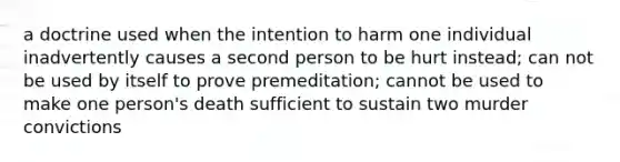 a doctrine used when the intention to harm one individual inadvertently causes a second person to be hurt instead; can not be used by itself to prove premeditation; cannot be used to make one person's death sufficient to sustain two murder convictions