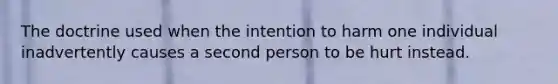 The doctrine used when the intention to harm one individual inadvertently causes a second person to be hurt instead.