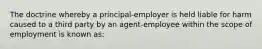 The doctrine whereby a principal-employer is held liable for harm caused to a third party by an agent-employee within the scope of employment is known as: