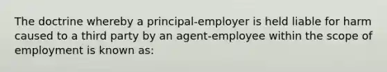 The doctrine whereby a principal-employer is held liable for harm caused to a third party by an agent-employee within the scope of employment is known as: