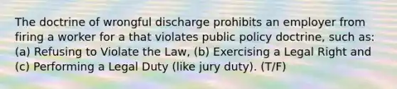 The doctrine of wrongful discharge prohibits an employer from firing a worker for a that violates public policy doctrine, such as: (a) Refusing to Violate the Law, (b) Exercising a Legal Right and (c) Performing a Legal Duty (like jury duty). (T/F)