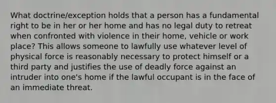 What doctrine/exception holds that a person has a fundamental right to be in her or her home and has no legal duty to retreat when confronted with violence in their home, vehicle or work place? This allows someone to lawfully use whatever level of physical force is reasonably necessary to protect himself or a third party and justifies the use of deadly force against an intruder into one's home if the lawful occupant is in the face of an immediate threat.