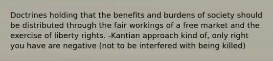 Doctrines holding that the benefits and burdens of society should be distributed through the fair workings of a free market and the exercise of liberty rights. -Kantian approach kind of, only right you have are negative (not to be interfered with being killed)