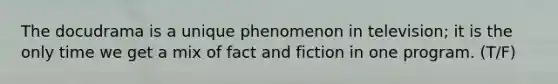 The docudrama is a unique phenomenon in television; it is the only time we get a mix of fact and fiction in one program. (T/F)